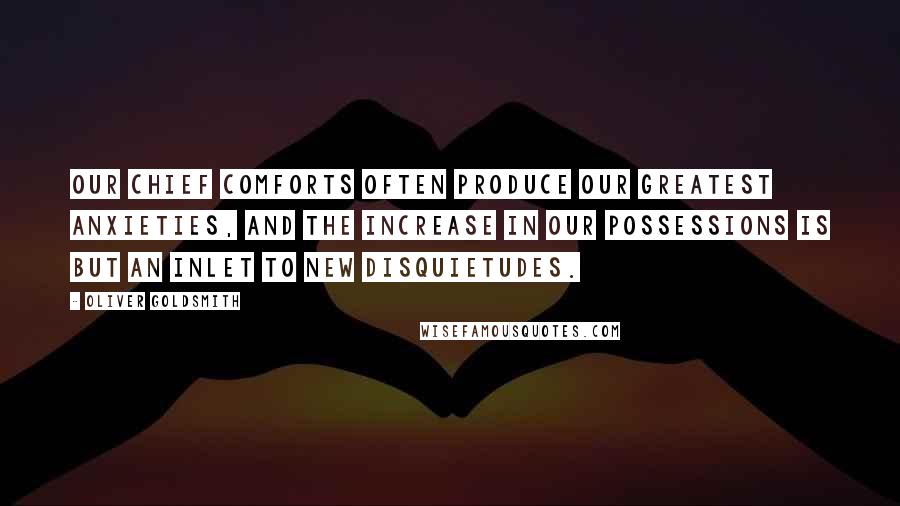 Oliver Goldsmith Quotes: Our chief comforts often produce our greatest anxieties, and the increase in our possessions is but an inlet to new disquietudes.