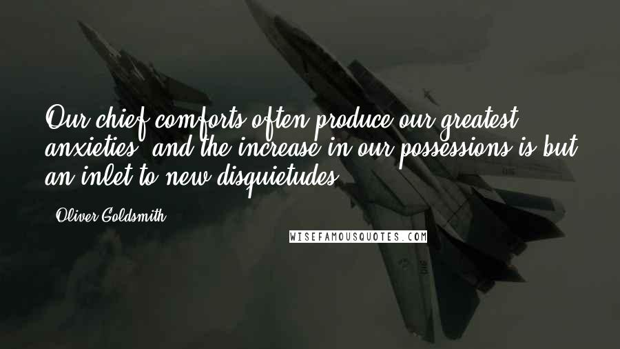 Oliver Goldsmith Quotes: Our chief comforts often produce our greatest anxieties, and the increase in our possessions is but an inlet to new disquietudes.