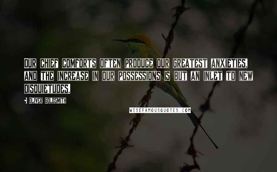 Oliver Goldsmith Quotes: Our chief comforts often produce our greatest anxieties, and the increase in our possessions is but an inlet to new disquietudes.