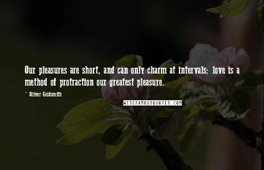 Oliver Goldsmith Quotes: Our pleasures are short, and can only charm at intervals; love is a method of protraction our greatest pleasure.