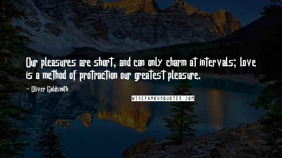 Oliver Goldsmith Quotes: Our pleasures are short, and can only charm at intervals; love is a method of protraction our greatest pleasure.