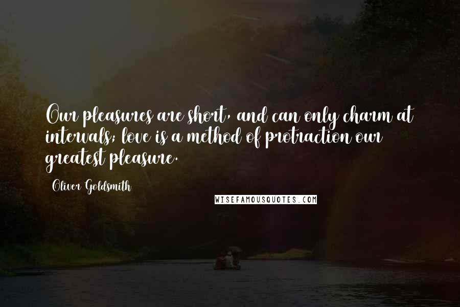 Oliver Goldsmith Quotes: Our pleasures are short, and can only charm at intervals; love is a method of protraction our greatest pleasure.