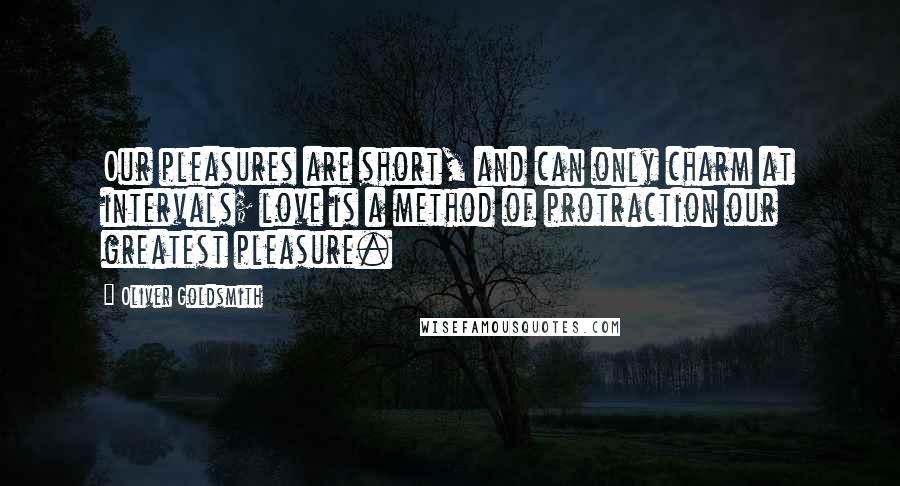 Oliver Goldsmith Quotes: Our pleasures are short, and can only charm at intervals; love is a method of protraction our greatest pleasure.