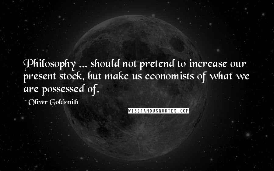 Oliver Goldsmith Quotes: Philosophy ... should not pretend to increase our present stock, but make us economists of what we are possessed of.