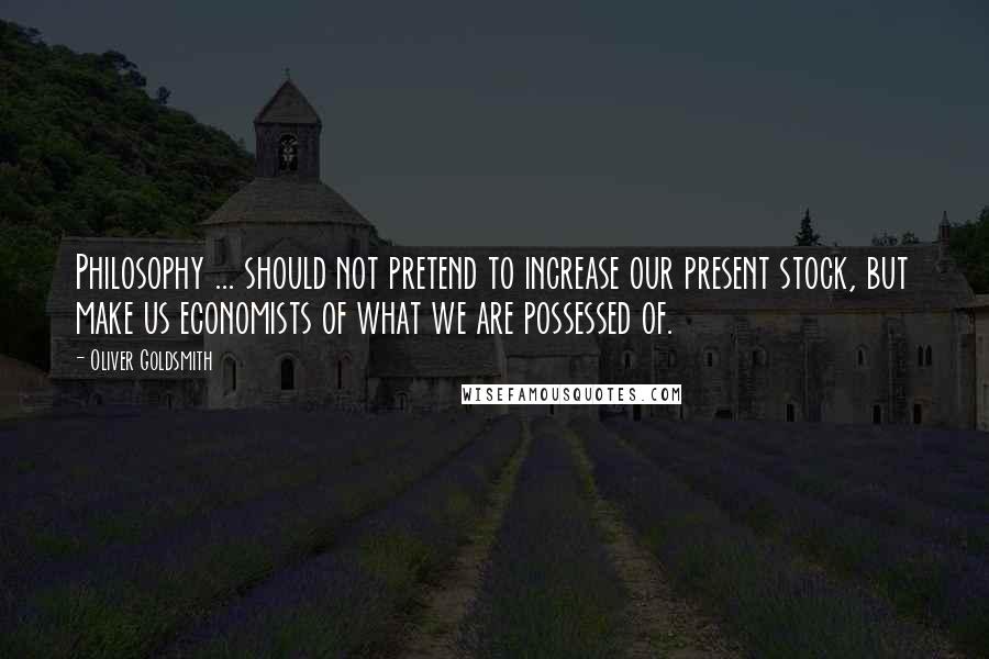 Oliver Goldsmith Quotes: Philosophy ... should not pretend to increase our present stock, but make us economists of what we are possessed of.