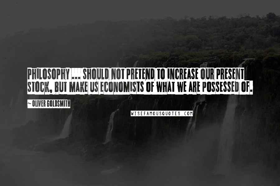 Oliver Goldsmith Quotes: Philosophy ... should not pretend to increase our present stock, but make us economists of what we are possessed of.