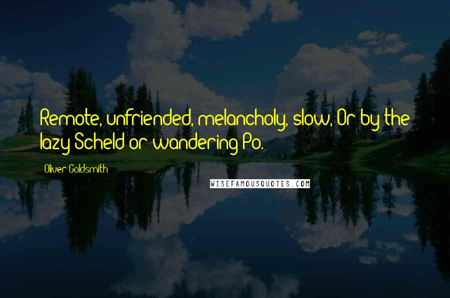 Oliver Goldsmith Quotes: Remote, unfriended, melancholy, slow, Or by the lazy Scheld or wandering Po.