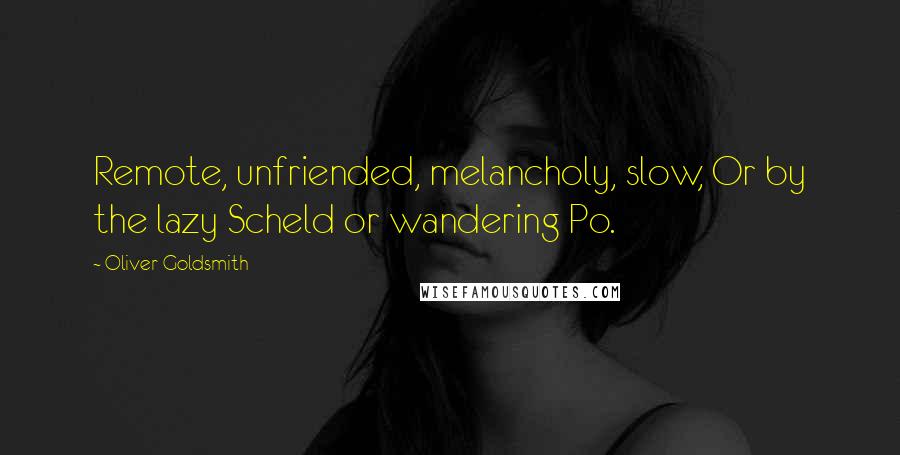 Oliver Goldsmith Quotes: Remote, unfriended, melancholy, slow, Or by the lazy Scheld or wandering Po.