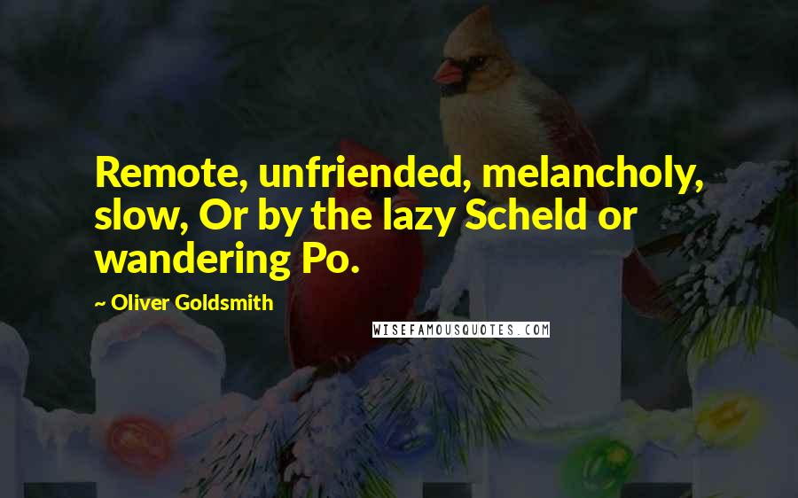 Oliver Goldsmith Quotes: Remote, unfriended, melancholy, slow, Or by the lazy Scheld or wandering Po.
