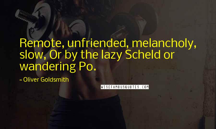 Oliver Goldsmith Quotes: Remote, unfriended, melancholy, slow, Or by the lazy Scheld or wandering Po.