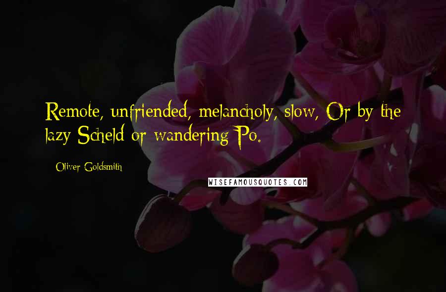 Oliver Goldsmith Quotes: Remote, unfriended, melancholy, slow, Or by the lazy Scheld or wandering Po.