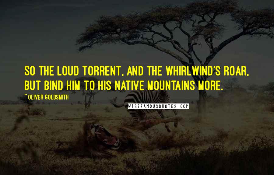 Oliver Goldsmith Quotes: So the loud torrent, and the whirlwind's roar, But bind him to his native mountains more.