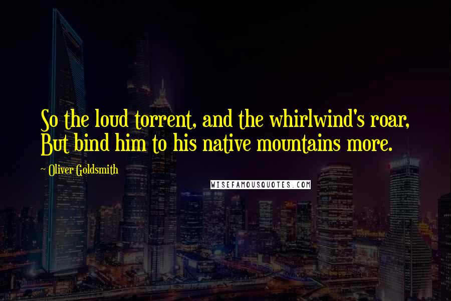 Oliver Goldsmith Quotes: So the loud torrent, and the whirlwind's roar, But bind him to his native mountains more.