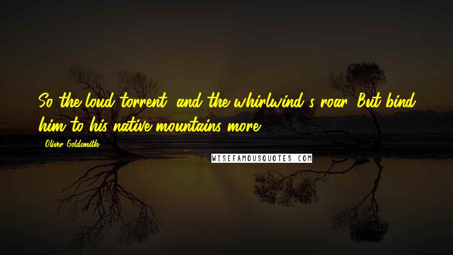 Oliver Goldsmith Quotes: So the loud torrent, and the whirlwind's roar, But bind him to his native mountains more.