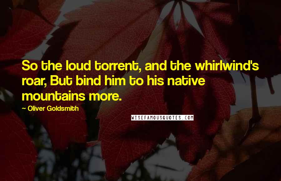 Oliver Goldsmith Quotes: So the loud torrent, and the whirlwind's roar, But bind him to his native mountains more.