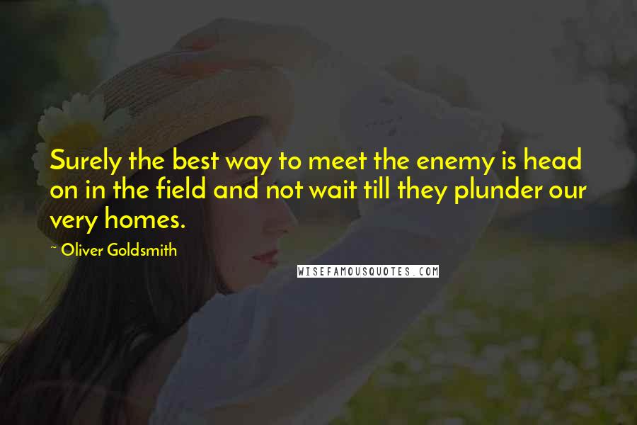 Oliver Goldsmith Quotes: Surely the best way to meet the enemy is head on in the field and not wait till they plunder our very homes.