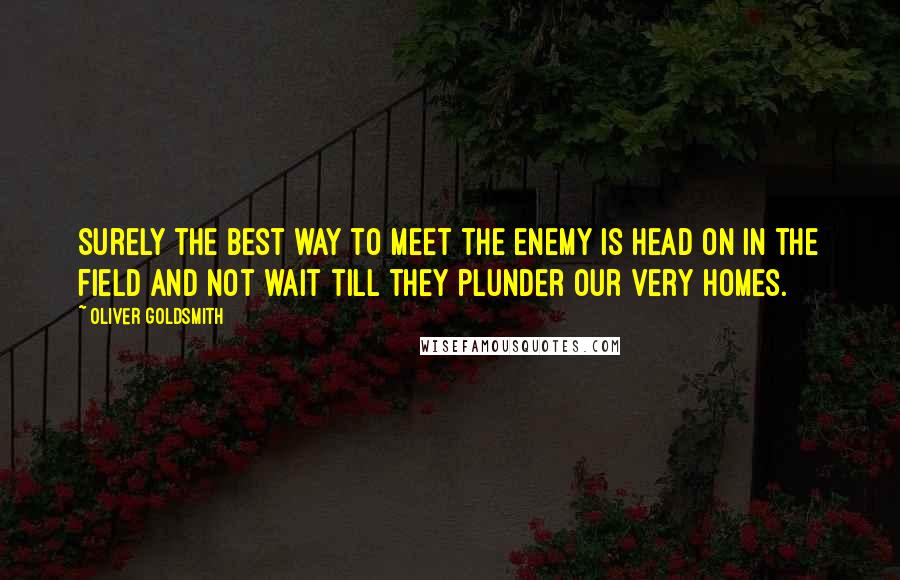 Oliver Goldsmith Quotes: Surely the best way to meet the enemy is head on in the field and not wait till they plunder our very homes.