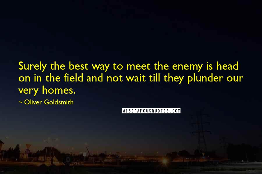 Oliver Goldsmith Quotes: Surely the best way to meet the enemy is head on in the field and not wait till they plunder our very homes.