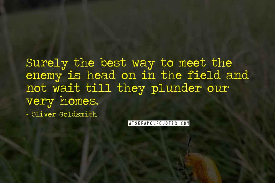 Oliver Goldsmith Quotes: Surely the best way to meet the enemy is head on in the field and not wait till they plunder our very homes.