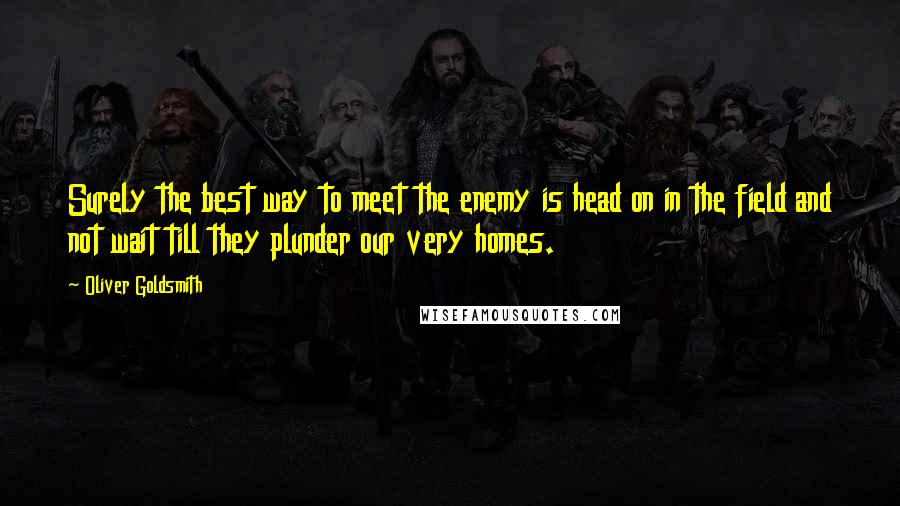 Oliver Goldsmith Quotes: Surely the best way to meet the enemy is head on in the field and not wait till they plunder our very homes.