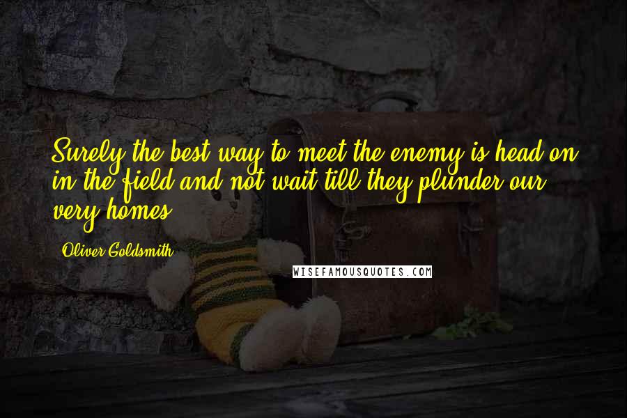 Oliver Goldsmith Quotes: Surely the best way to meet the enemy is head on in the field and not wait till they plunder our very homes.