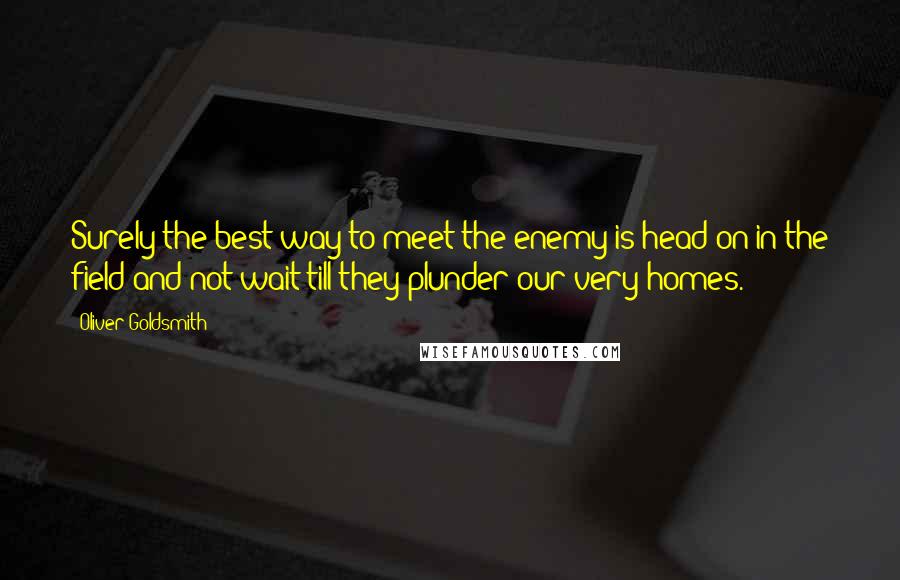 Oliver Goldsmith Quotes: Surely the best way to meet the enemy is head on in the field and not wait till they plunder our very homes.