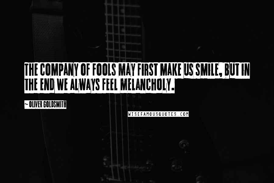 Oliver Goldsmith Quotes: The company of fools may first make us smile, but in the end we always feel melancholy.