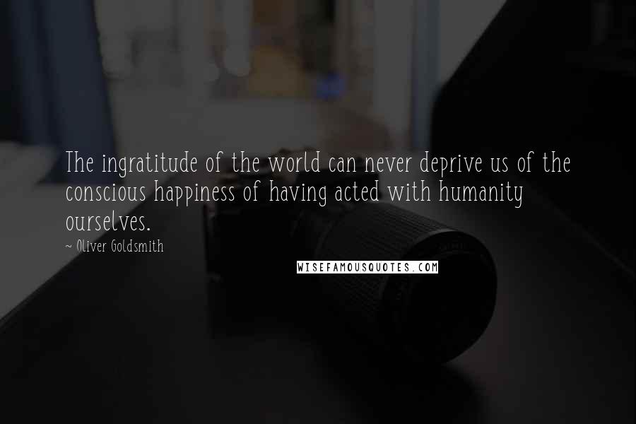 Oliver Goldsmith Quotes: The ingratitude of the world can never deprive us of the conscious happiness of having acted with humanity ourselves.