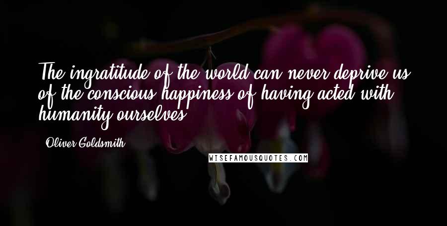 Oliver Goldsmith Quotes: The ingratitude of the world can never deprive us of the conscious happiness of having acted with humanity ourselves.