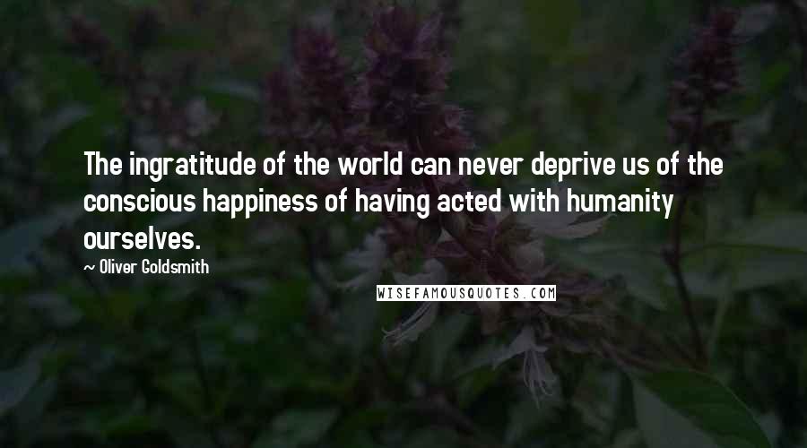 Oliver Goldsmith Quotes: The ingratitude of the world can never deprive us of the conscious happiness of having acted with humanity ourselves.