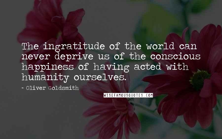 Oliver Goldsmith Quotes: The ingratitude of the world can never deprive us of the conscious happiness of having acted with humanity ourselves.