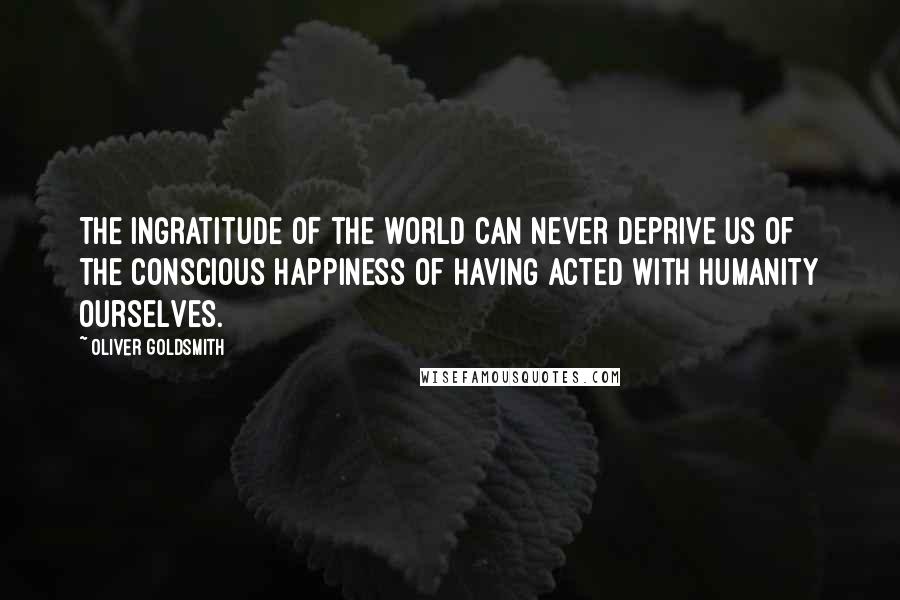 Oliver Goldsmith Quotes: The ingratitude of the world can never deprive us of the conscious happiness of having acted with humanity ourselves.