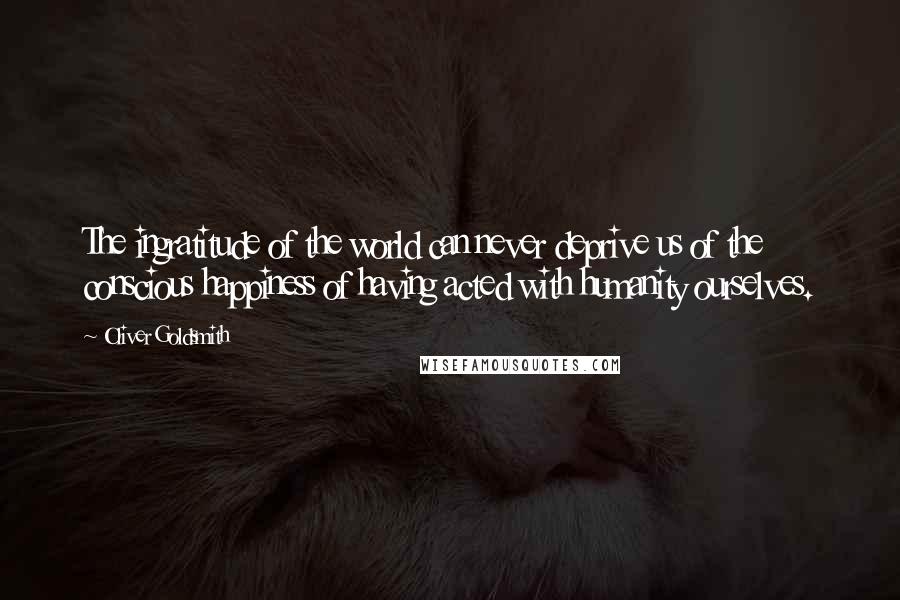 Oliver Goldsmith Quotes: The ingratitude of the world can never deprive us of the conscious happiness of having acted with humanity ourselves.