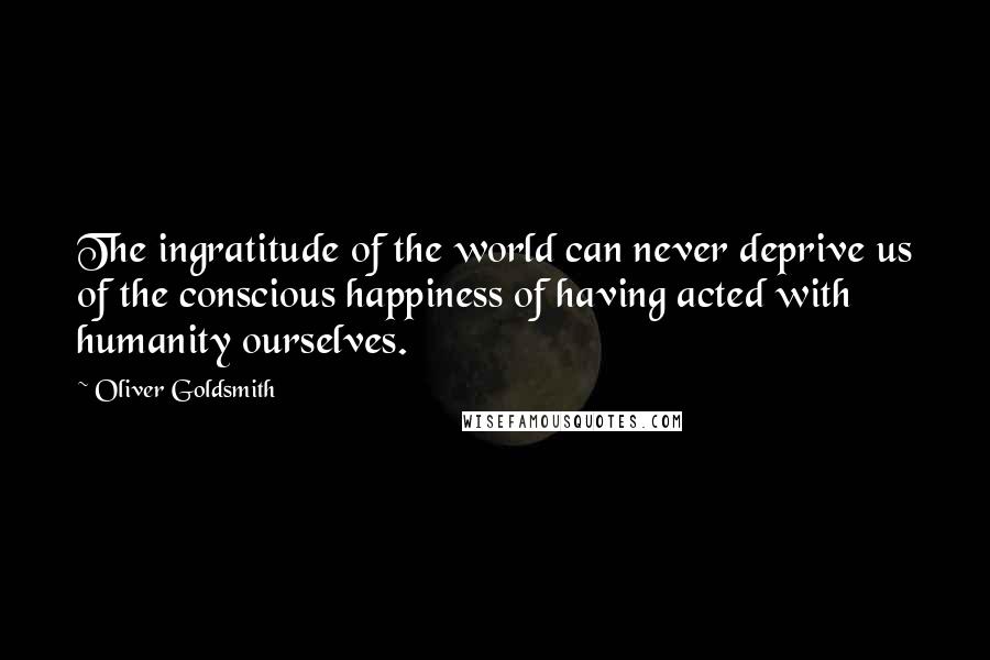 Oliver Goldsmith Quotes: The ingratitude of the world can never deprive us of the conscious happiness of having acted with humanity ourselves.