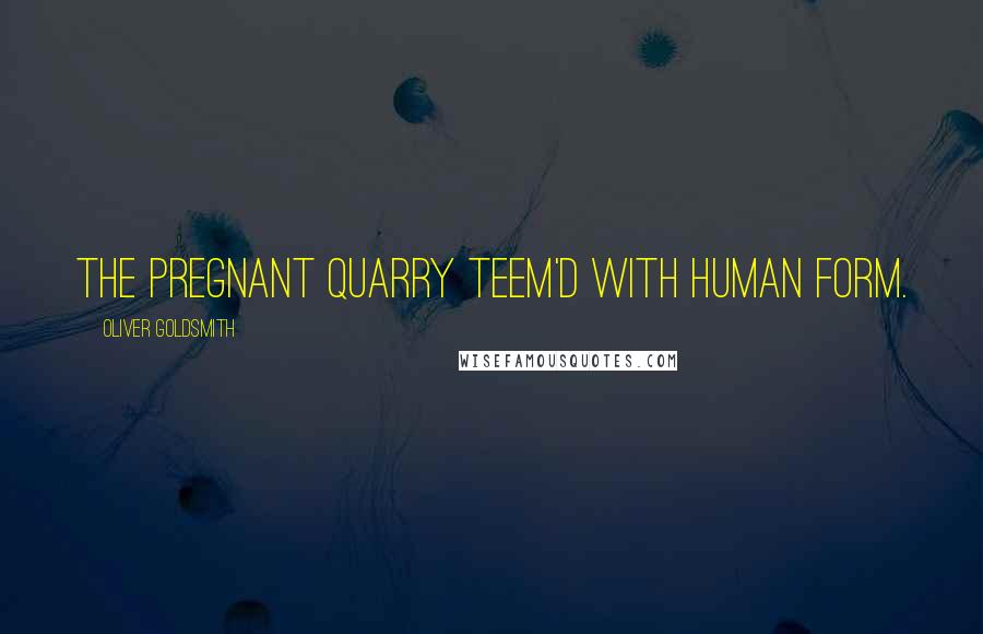 Oliver Goldsmith Quotes: The pregnant quarry teem'd with human form.