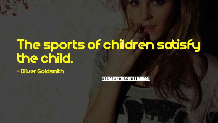 Oliver Goldsmith Quotes: The sports of children satisfy the child.
