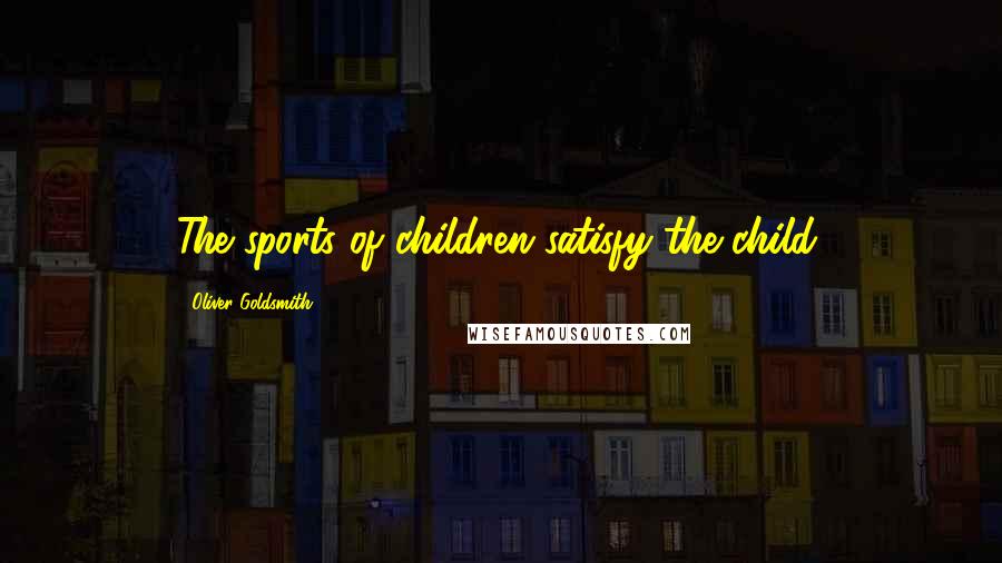 Oliver Goldsmith Quotes: The sports of children satisfy the child.