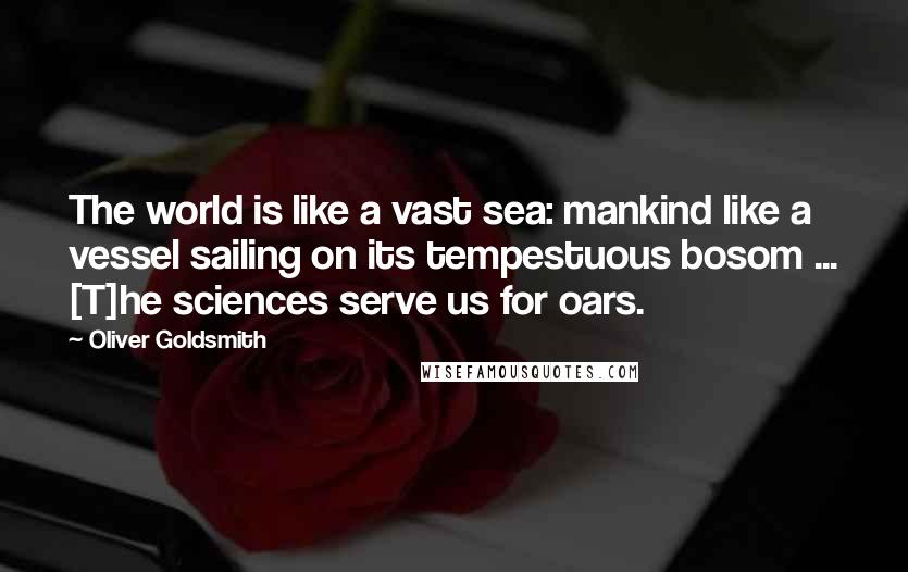 Oliver Goldsmith Quotes: The world is like a vast sea: mankind like a vessel sailing on its tempestuous bosom ... [T]he sciences serve us for oars.