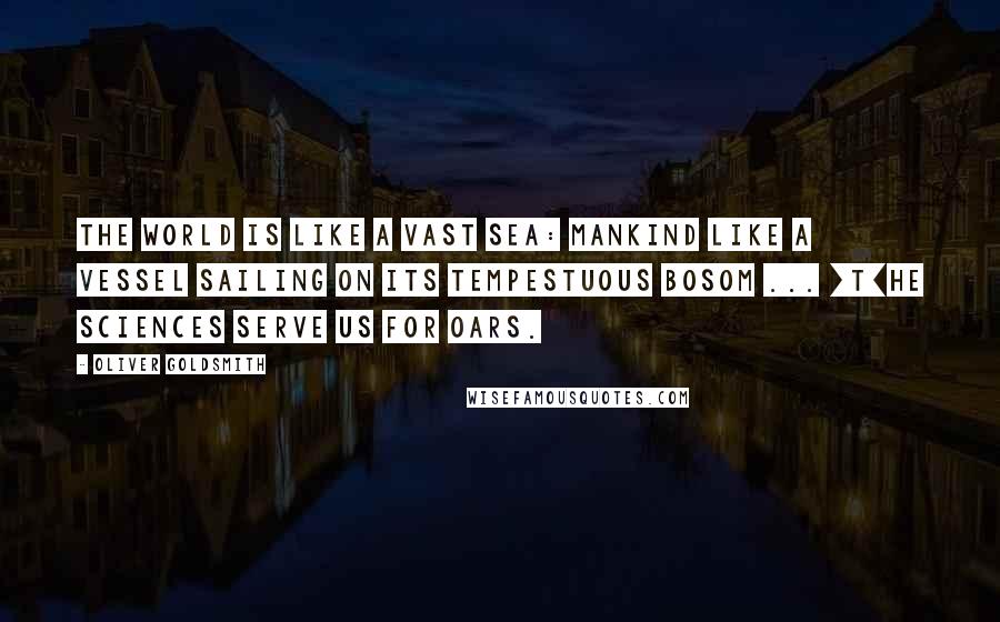 Oliver Goldsmith Quotes: The world is like a vast sea: mankind like a vessel sailing on its tempestuous bosom ... [T]he sciences serve us for oars.