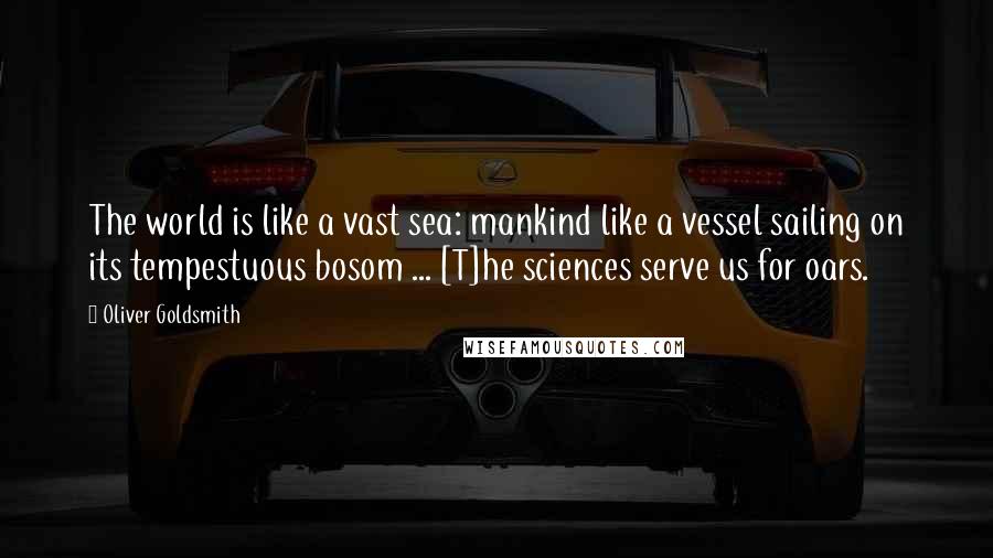 Oliver Goldsmith Quotes: The world is like a vast sea: mankind like a vessel sailing on its tempestuous bosom ... [T]he sciences serve us for oars.