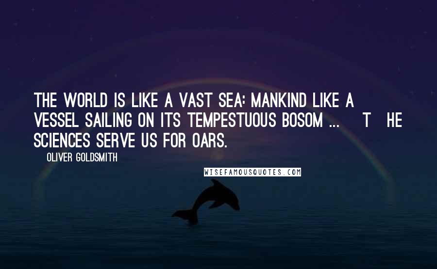 Oliver Goldsmith Quotes: The world is like a vast sea: mankind like a vessel sailing on its tempestuous bosom ... [T]he sciences serve us for oars.