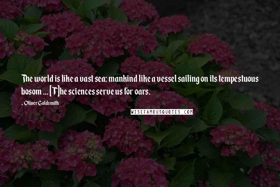 Oliver Goldsmith Quotes: The world is like a vast sea: mankind like a vessel sailing on its tempestuous bosom ... [T]he sciences serve us for oars.