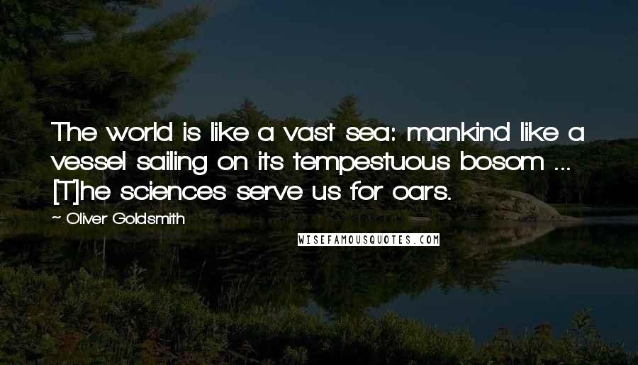 Oliver Goldsmith Quotes: The world is like a vast sea: mankind like a vessel sailing on its tempestuous bosom ... [T]he sciences serve us for oars.