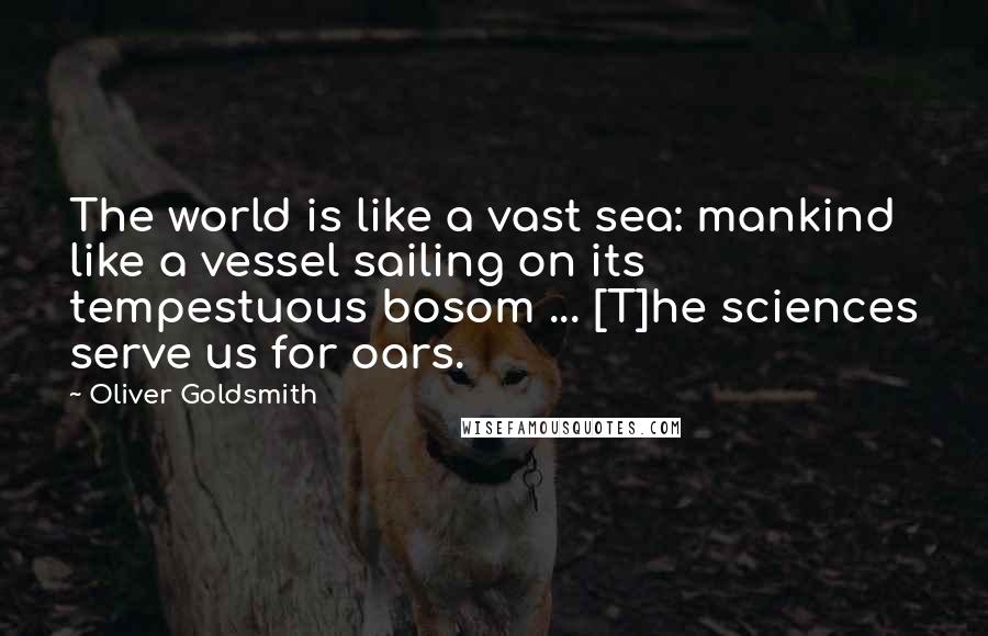 Oliver Goldsmith Quotes: The world is like a vast sea: mankind like a vessel sailing on its tempestuous bosom ... [T]he sciences serve us for oars.