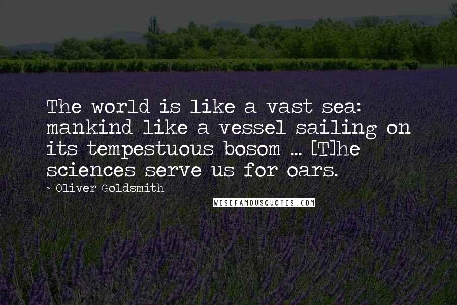 Oliver Goldsmith Quotes: The world is like a vast sea: mankind like a vessel sailing on its tempestuous bosom ... [T]he sciences serve us for oars.