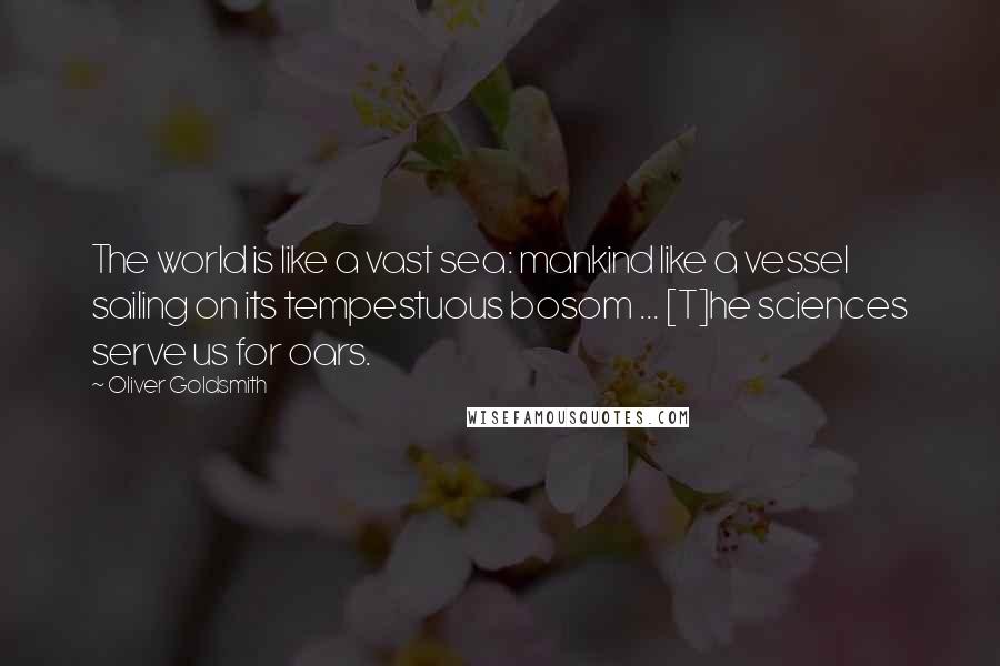 Oliver Goldsmith Quotes: The world is like a vast sea: mankind like a vessel sailing on its tempestuous bosom ... [T]he sciences serve us for oars.