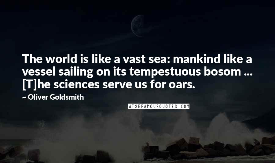 Oliver Goldsmith Quotes: The world is like a vast sea: mankind like a vessel sailing on its tempestuous bosom ... [T]he sciences serve us for oars.
