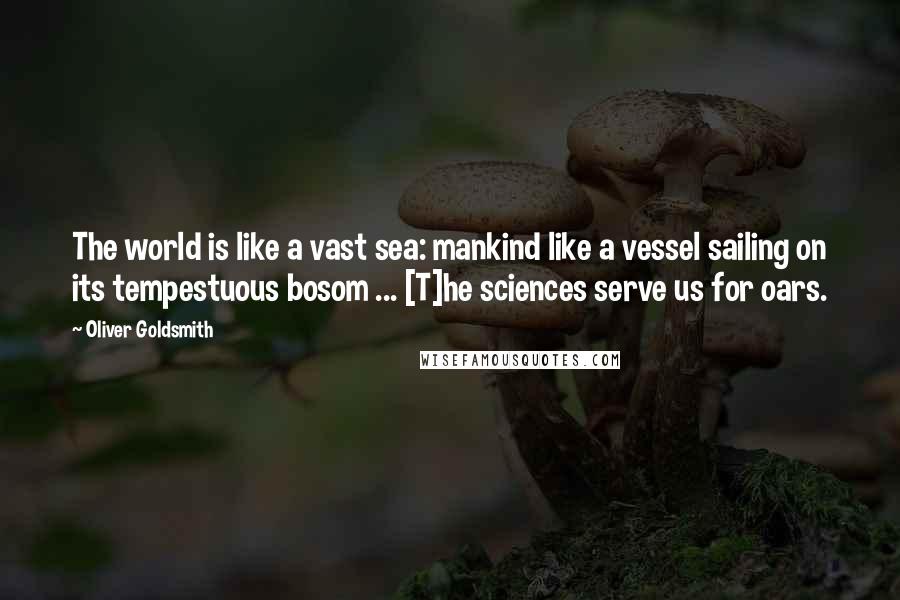 Oliver Goldsmith Quotes: The world is like a vast sea: mankind like a vessel sailing on its tempestuous bosom ... [T]he sciences serve us for oars.