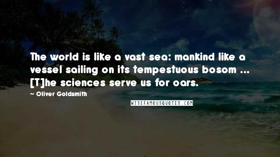 Oliver Goldsmith Quotes: The world is like a vast sea: mankind like a vessel sailing on its tempestuous bosom ... [T]he sciences serve us for oars.