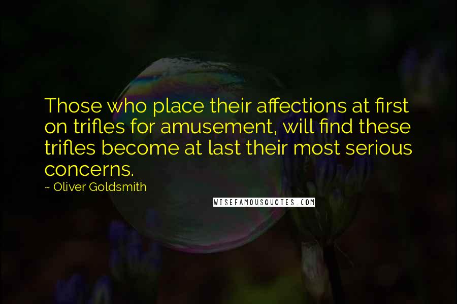 Oliver Goldsmith Quotes: Those who place their affections at first on trifles for amusement, will find these trifles become at last their most serious concerns.